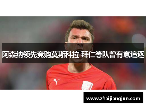 阿森纳领先竞购莫斯科拉 拜仁等队曾有意追逐