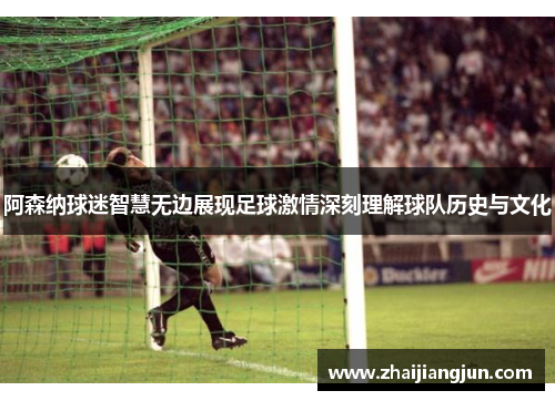 阿森纳球迷智慧无边展现足球激情深刻理解球队历史与文化